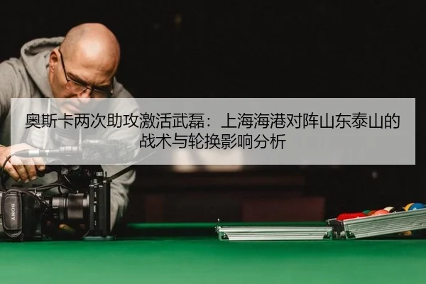 奥斯卡两次助攻激活武磊：上海海港对阵山东泰山的战术与轮换影响分析