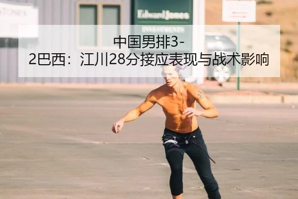中国男排3-2巴西：江川28分接应表现与战术影响