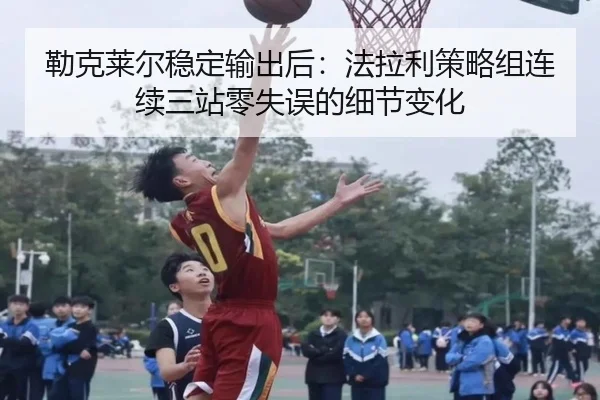 勒克莱尔稳定输出后：法拉利策略组连续三站零失误的细节变化